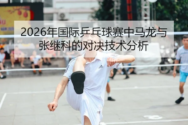2026年国际乒乓球赛中马龙与张继科的对决技术分析