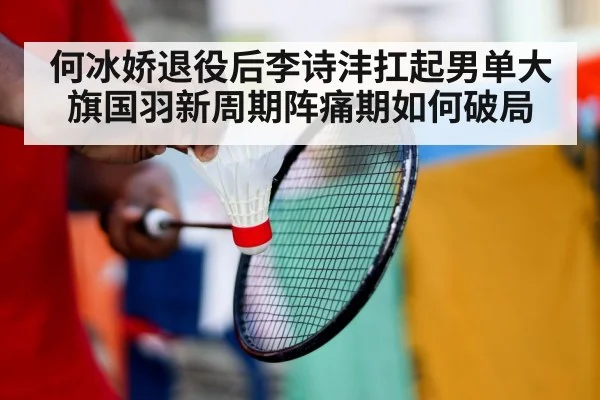何冰娇退役后李诗沣扛起男单大旗国羽新周期阵痛期如何破局