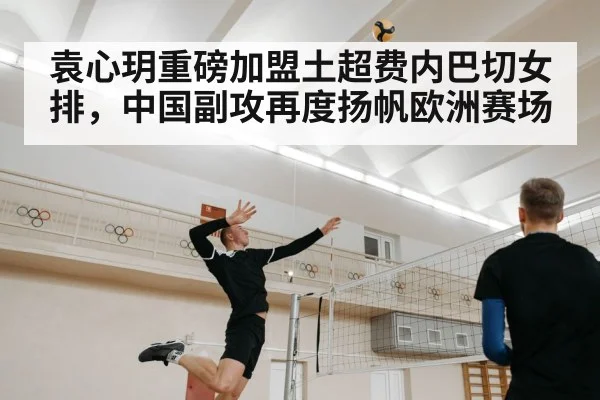 袁心玥重磅加盟土超费内巴切女排,中国副攻再度扬帆欧洲赛场