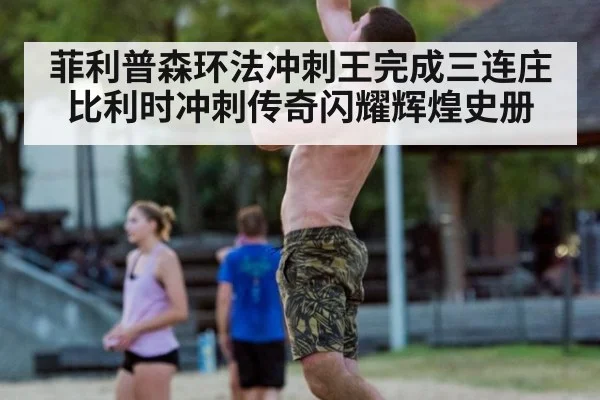 菲利普森环法冲刺王完成三连庄比利时冲刺传奇闪耀辉煌史册